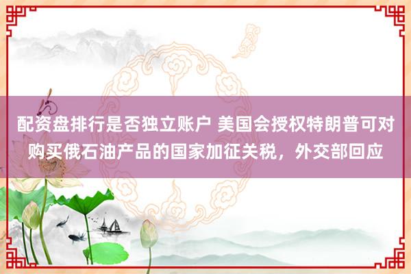 配资盘排行是否独立账户 美国会授权特朗普可对购买俄石油产品的国家加征关税，外交部回应