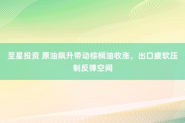 至星投资 原油飙升带动棕榈油收涨，出口疲软压制反弹空间