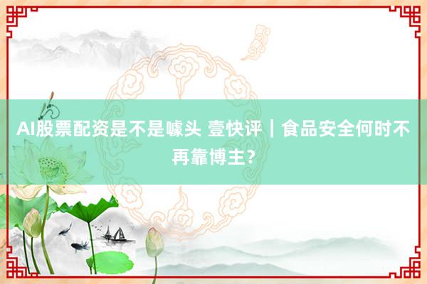 AI股票配资是不是噱头 壹快评｜食品安全何时不再靠博主？