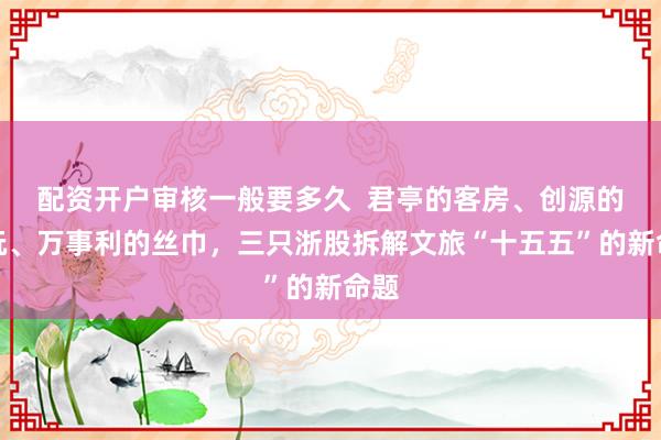 配资开户审核一般要多久  君亭的客房、创源的潮玩、万事利的丝巾，三只浙股拆解文旅“十五五”的新命题