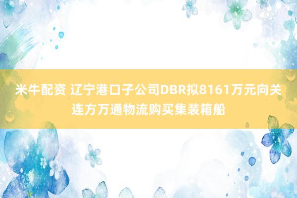 米牛配资 辽宁港口子公司DBR拟8161万元向关连方万通物流购买集装箱船