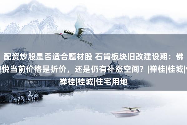 配资炒股是否适合题材股 石肯板块旧改建设期：佛山保利琅悦当前价格是折价，还是仍有补涨空间？|禅桂|桂城|住宅用地