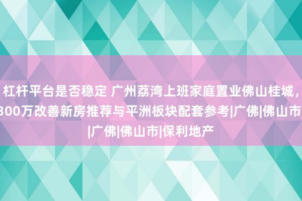 杠杆平台是否稳定 广州荔湾上班家庭置业佛山桂城,230万至300万改善新房推荐与平洲板块配套参考|广佛|佛山市|保利地产