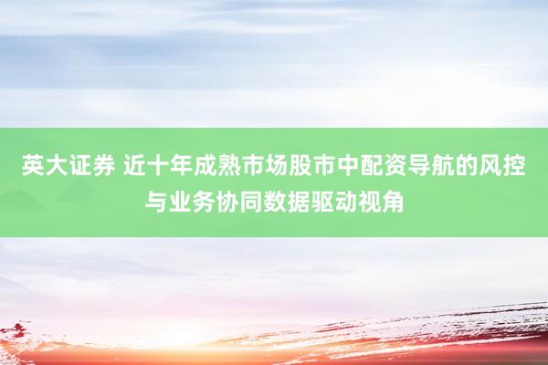 英大证券 近十年成熟市场股市中配资导航的风控与业务协同数据驱动视角