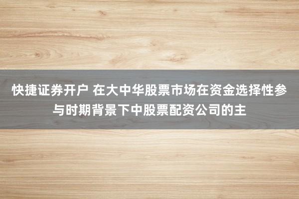 快捷证券开户 在大中华股票市场在资金选择性参与时期背景下中股票配资公司的主