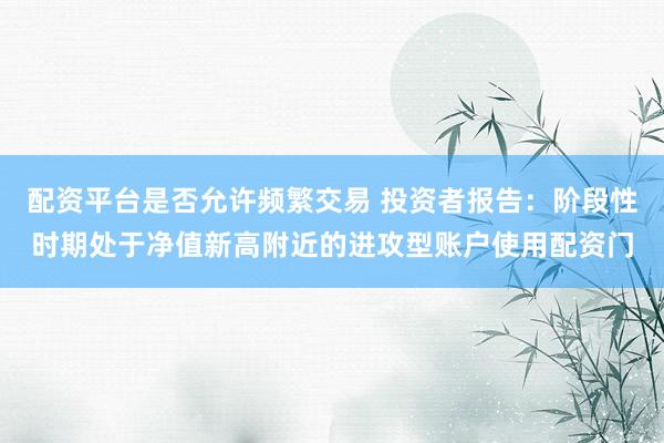 配资平台是否允许频繁交易 投资者报告:阶段性时期处于净值新高附近的进攻型账户使用配资门