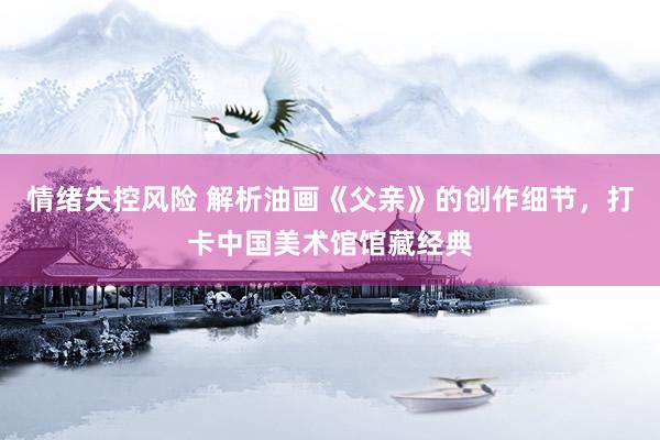 情绪失控风险 解析油画《父亲》的创作细节，打卡中国美术馆馆藏经典