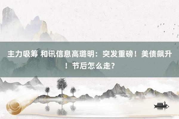 主力吸筹 和讯信息高璐明：突发重磅！美债飙升！节后怎么走？