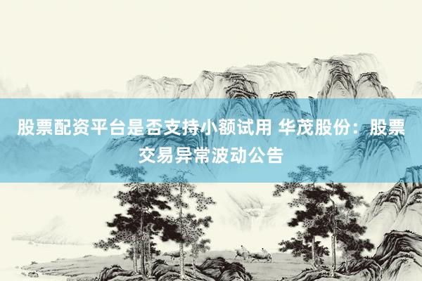 股票配资平台是否支持小额试用 华茂股份：股票交易异常波动公告