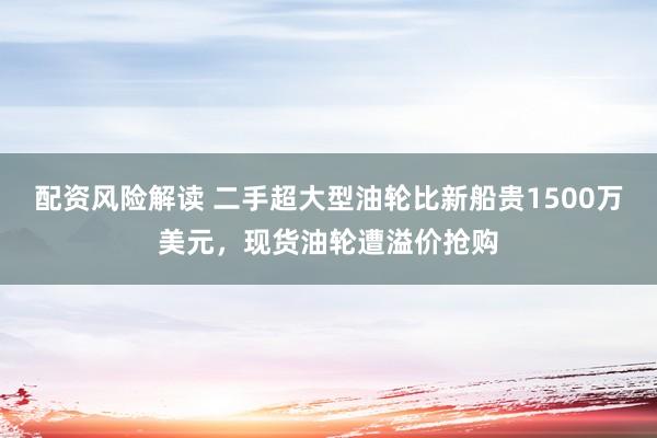 配资风险解读 二手超大型油轮比新船贵1500万美元，现货油轮遭溢价抢购