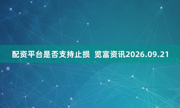 配资平台是否支持止损  览富资讯2026.09.21