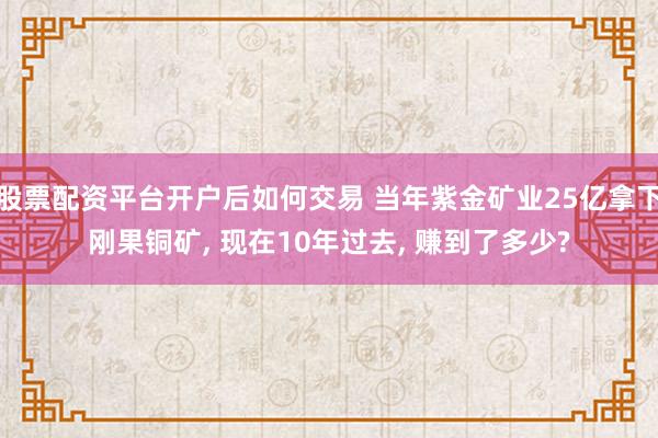 股票配资平台开户后如何交易 当年紫金矿业25亿拿下刚果铜矿, 现在10年过去, 赚到了多少?