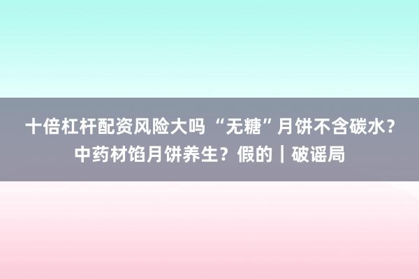 十倍杠杆配资风险大吗 “无糖”月饼不含碳水？中药材馅月饼养生？假的｜破谣局