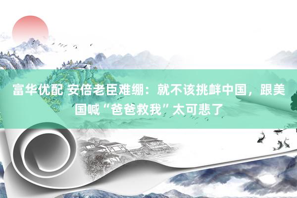 富华优配 安倍老臣难绷：就不该挑衅中国，跟美国喊“爸爸救我”太可悲了