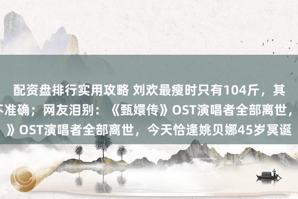 配资盘排行实用攻略 刘欢最瘦时只有104斤，其妻称外传“嗜酒致病”不准确；网友泪别：《甄嬛传》OST演唱者全部离世，今天恰逢姚贝娜45岁冥诞