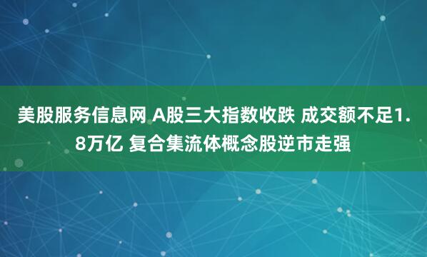 美股服务信息网 A股三大指数收跌 成交额不足1.8万亿 复合集流体概念股逆市走强