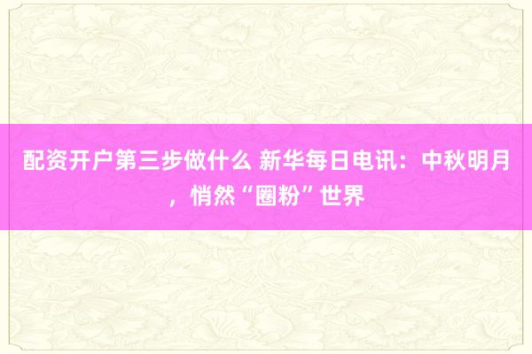 配资开户第三步做什么 新华每日电讯：中秋明月，悄然“圈粉”世界