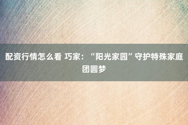 配资行情怎么看 巧家：“阳光家园”守护特殊家庭团圆梦