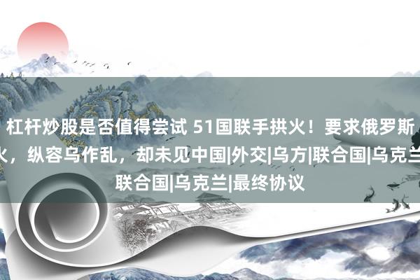 杠杆炒股是否值得尝试 51国联手拱火！要求俄罗斯单方面停火，纵容乌作乱，却未见中国|外交|乌方|联合国|乌克兰|最终协议