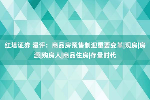 红塔证券 漫评：商品房预售制迎重要变革|现房|房源|购房人|商品住房|存量时代