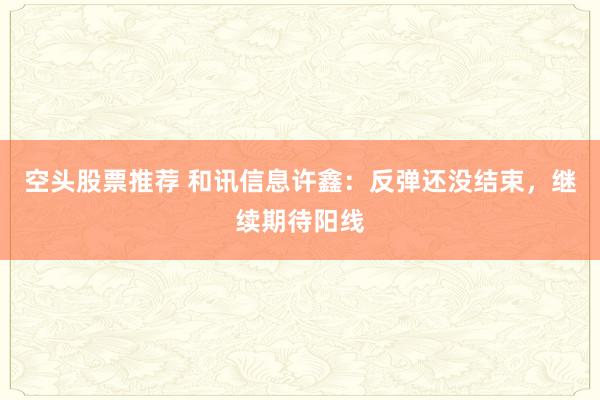 空头股票推荐 和讯信息许鑫：反弹还没结束，继续期待阳线