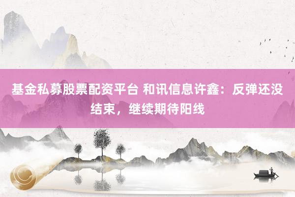 基金私募股票配资平台 和讯信息许鑫：反弹还没结束，继续期待阳线