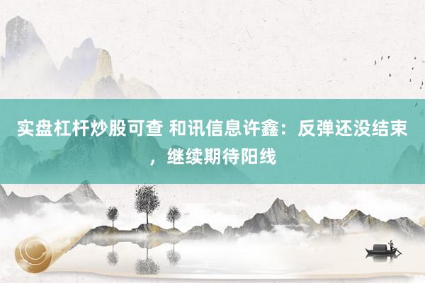 实盘杠杆炒股可查 和讯信息许鑫：反弹还没结束，继续期待阳线
