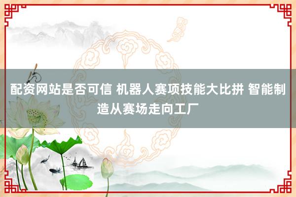 配资网站是否可信 机器人赛项技能大比拼 智能制造从赛场走向工厂