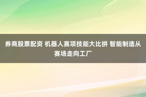 券商股票配资 机器人赛项技能大比拼 智能制造从赛场走向工厂