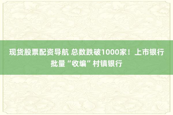 现货股票配资导航 总数跌破1000家！上市银行批量“收编”村镇银行