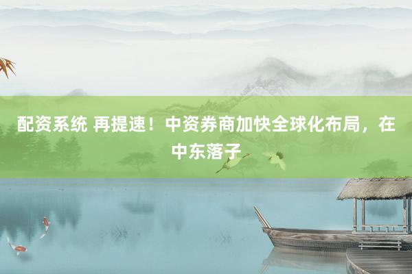 配资系统 再提速！中资券商加快全球化布局，在中东落子