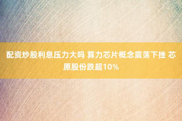 配资炒股利息压力大吗 算力芯片概念震荡下挫 芯原股份跌超10%