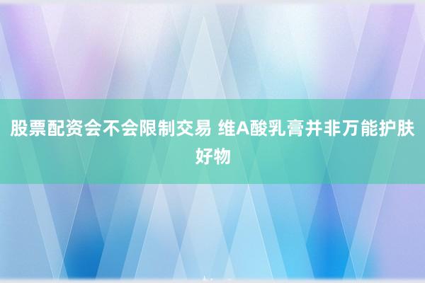 股票配资会不会限制交易 维A酸乳膏并非万能护肤好物