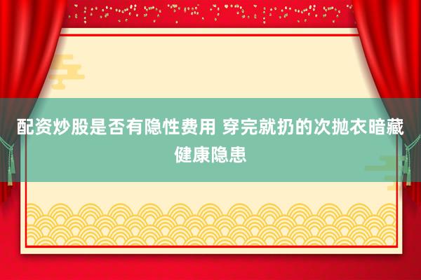 配资炒股是否有隐性费用 穿完就扔的次抛衣暗藏健康隐患