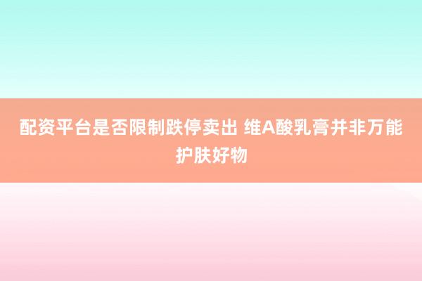 配资平台是否限制跌停卖出 维A酸乳膏并非万能护肤好物
