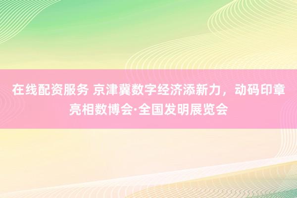 在线配资服务 京津冀数字经济添新力，动码印章亮相数博会·全国发明展览会
