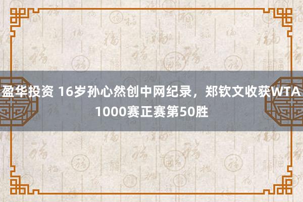 盈华投资 16岁孙心然创中网纪录，郑钦文收获WTA1000赛正赛第50胜