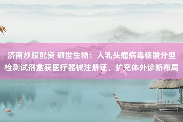 济南炒股配资 硕世生物：人乳头瘤病毒核酸分型检测试剂盒获医疗器械注册证，扩充体外诊断布局