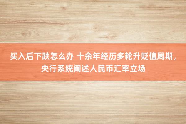 买入后下跌怎么办 十余年经历多轮升贬值周期，央行系统阐述人民币汇率立场