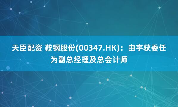 天臣配资 鞍钢股份(00347.HK)：由宇获委任为副总经理及总会计师