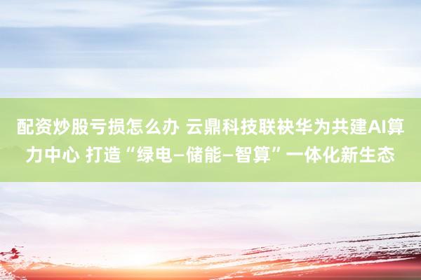 配资炒股亏损怎么办 云鼎科技联袂华为共建AI算力中心 打造“绿电—储能—智算”一体化新生态