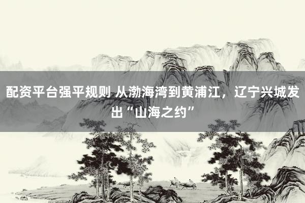 配资平台强平规则 从渤海湾到黄浦江，辽宁兴城发出“山海之约”