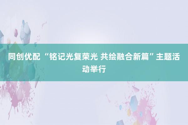 同创优配 “铭记光复荣光 共绘融合新篇”主题活动举行