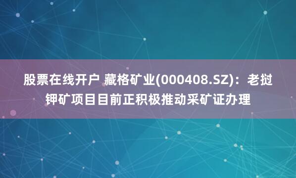 股票在线开户 藏格矿业(000408.SZ)：老挝钾矿项目目前正积极推动采矿证办理