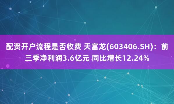 配资开户流程是否收费 天富龙(603406.SH)：前三季净利润3.6亿元 同比增长12.24%