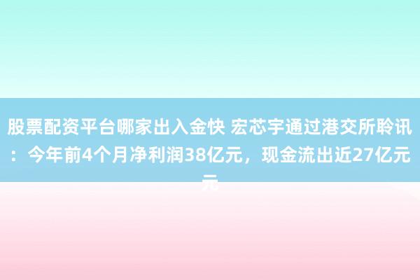 股票配资平台哪家出入金快 宏芯宇通过港交所聆讯：今年前4个月净利润38亿元，现金流出近27亿元