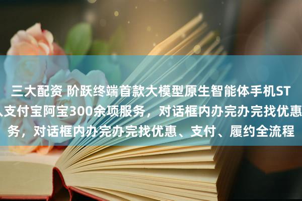 三大配资 阶跃终端首款大模型原生智能体手机STEPX Neo发布：接入支付宝阿宝300余项服务，对话框内办完办完找优惠、支付、履约全流程