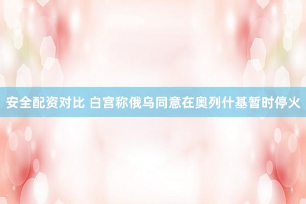 安全配资对比 白宫称俄乌同意在奥列什基暂时停火