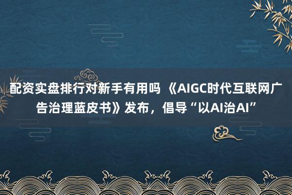 配资实盘排行对新手有用吗 《AIGC时代互联网广告治理蓝皮书》发布,倡导“以AI治AI”