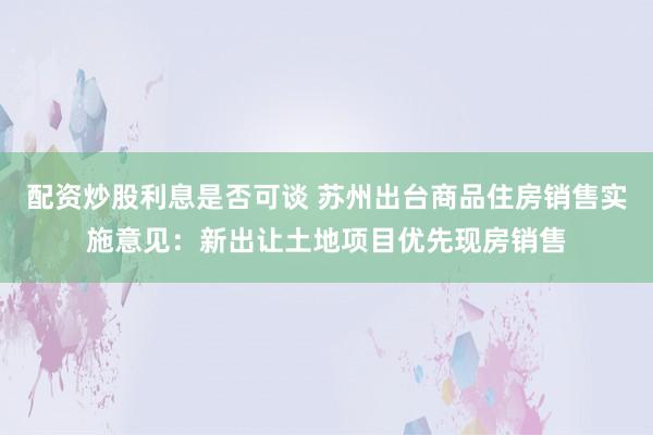 配资炒股利息是否可谈 苏州出台商品住房销售实施意见：新出让土地项目优先现房销售